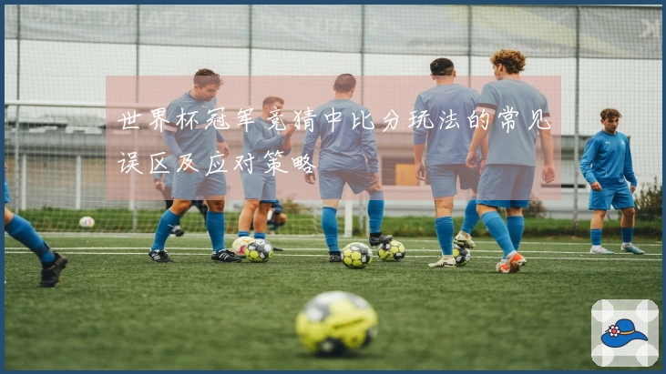 世界杯冠军竞猜中比分玩法的常见误区及应对策略