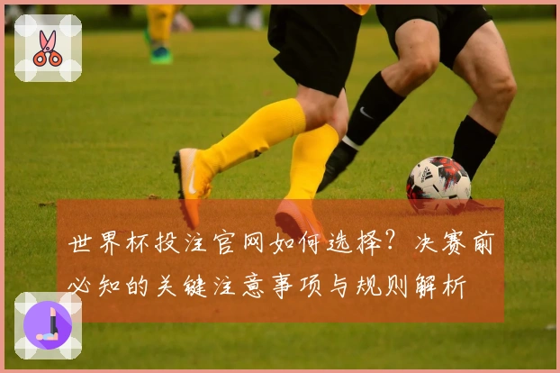 世界杯投注官网如何选择？决赛前必知的关键注意事项与规则解析